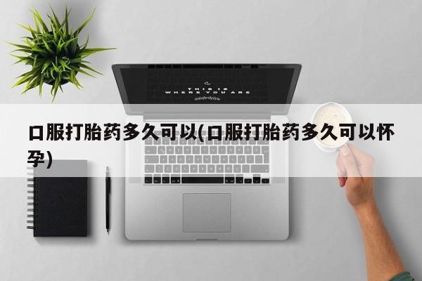 打胎药的微信联系方式口服打胎药多久可以(口服打胎药多久可以怀孕)