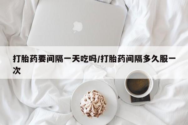 打胎药的微信联系方式打胎药要间隔一天吃吗/打胎药间隔多久服一次