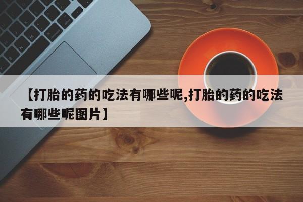 打胎药的微信联系方式【打胎的药的吃法有哪些呢,打胎的药的吃法有哪些呢图片】