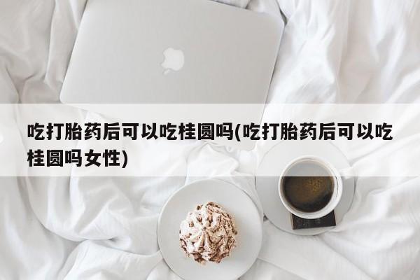 打胎药的微信联系方式吃打胎药后可以吃桂圆吗(吃打胎药后可以吃桂圆吗女性)