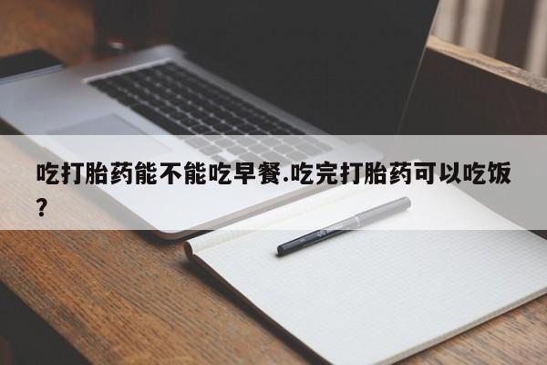 打胎药的微信联系方式吃打胎药能不能吃早餐.吃完打胎药可以吃饭？