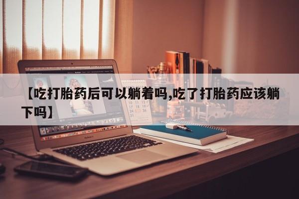 打胎药的微信联系方式【吃打胎药后可以躺着吗,吃了打胎药应该躺下吗】