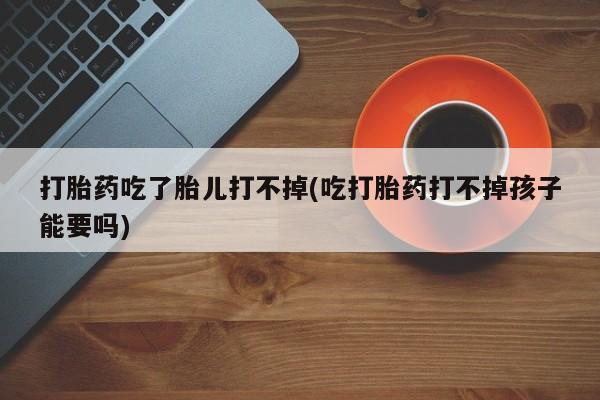 打胎药的微信联系方式打胎药吃了胎儿打不掉(吃打胎药打不掉孩子能要吗)