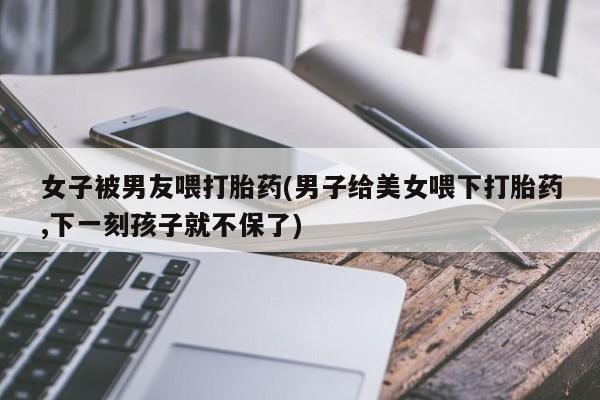 打胎药的微信联系方式女子被男友喂打胎药(男子给美女喂下打胎药,下一刻孩子就不保了)
