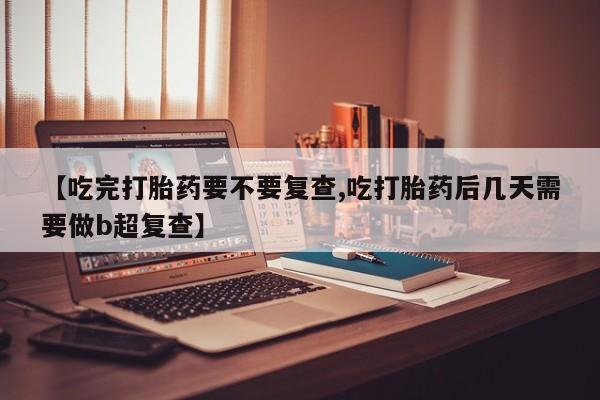 打胎药的微信联系方式【吃完打胎药要不要复查,吃打胎药后几天需要做b超复查】