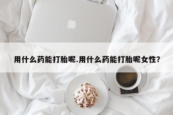 打胎药的微信联系方式用什么药能打胎呢.用什么药能打胎呢女性？
