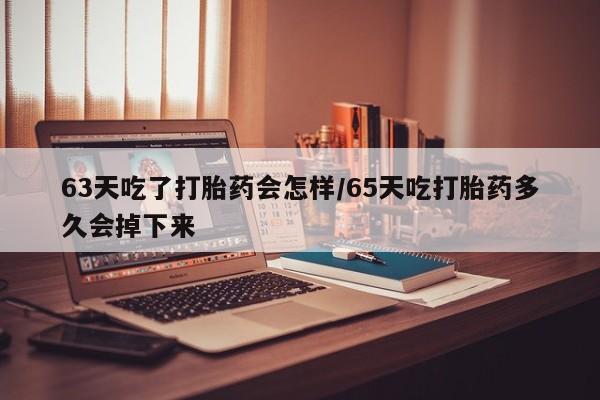 打胎药的微信联系方式63天吃了打胎药会怎样/65天吃打胎药多久会掉下来