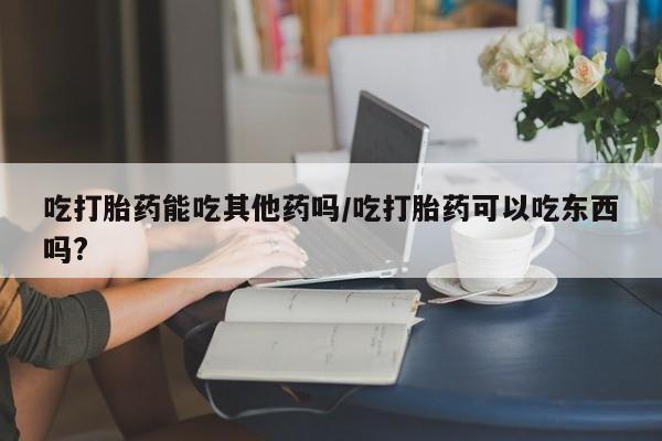 打胎药的微信联系方式吃打胎药能吃其他药吗/吃打胎药可以吃东西吗?