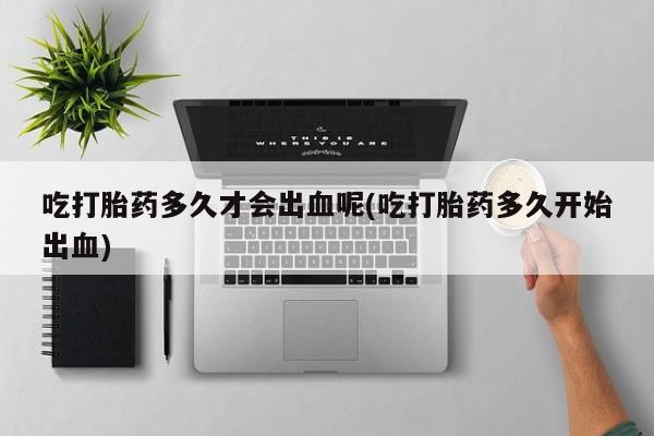 打胎药的微信联系方式吃打胎药多久才会出血呢(吃打胎药多久开始出血)