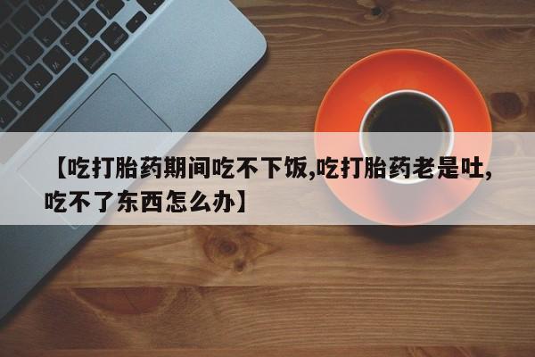 打胎药的微信联系方式【吃打胎药期间吃不下饭,吃打胎药老是吐,吃不了东西怎么办】
