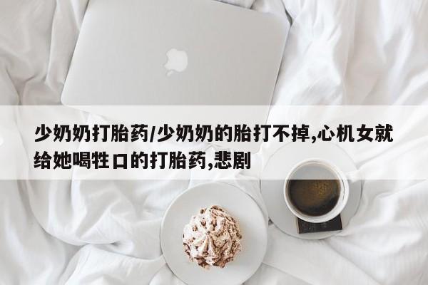 打胎药的微信联系方式少奶奶打胎药/少奶奶的胎打不掉,心机女就给她喝牲口的打胎药,悲剧