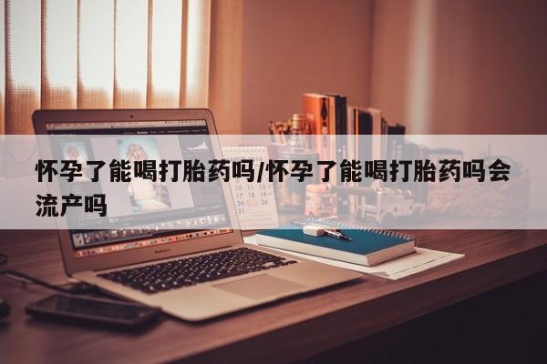 打胎药的微信联系方式怀孕了能喝打胎药吗/怀孕了能喝打胎药吗会流产吗