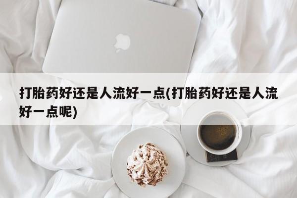 打胎药的微信联系方式打胎药好还是人流好一点(打胎药好还是人流好一点呢)