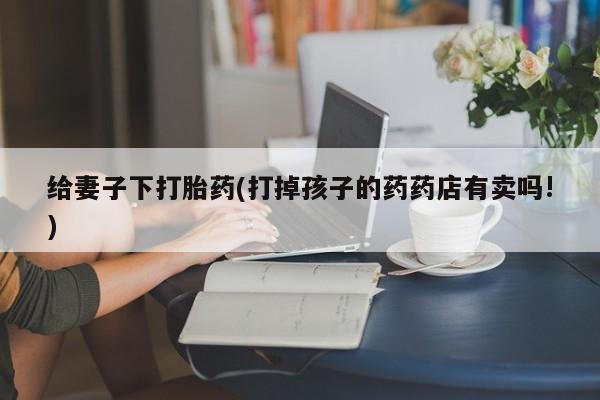 打胎药的微信联系方式给妻子下打胎药(打掉孩子的药药店有卖吗!)