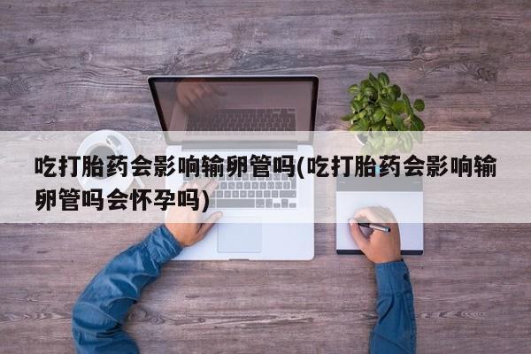 打胎药的微信联系方式吃打胎药会影响输卵管吗(吃打胎药会影响输卵管吗会怀孕吗)