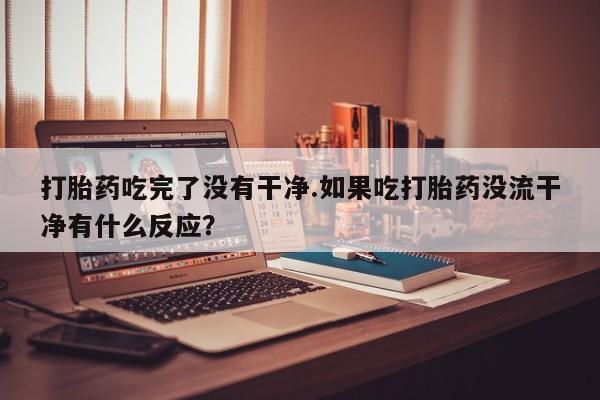 打胎药的微信联系方式打胎药吃完了没有干净.如果吃打胎药没流干净有什么反应？