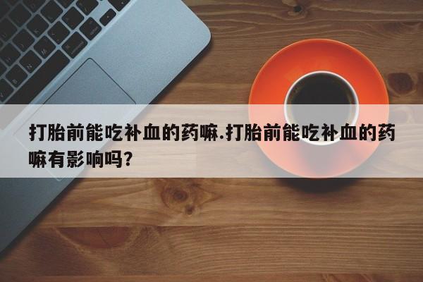打胎药的微信联系方式打胎前能吃补血的药嘛.打胎前能吃补血的药嘛有影响吗？