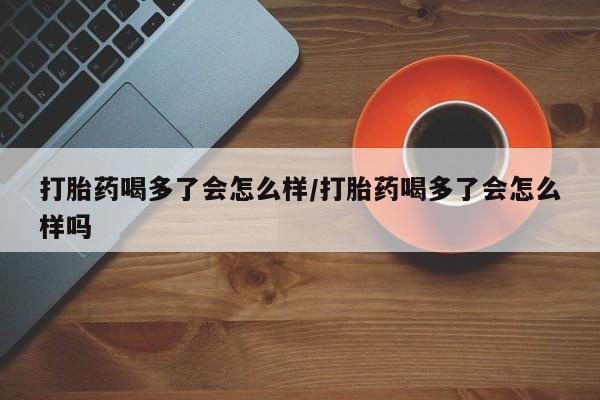 打胎药的微信联系方式打胎药喝多了会怎么样/打胎药喝多了会怎么样吗
