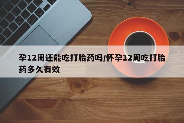 打胎药的微信联系方式孕12周还能吃打胎药吗/怀孕12周吃打胎药多久有效