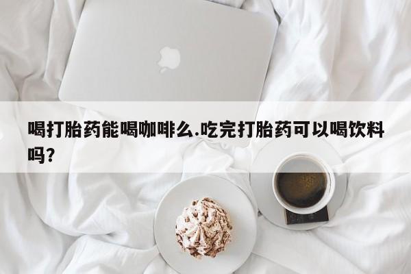 打胎药的微信联系方式喝打胎药能喝咖啡么.吃完打胎药可以喝饮料吗？