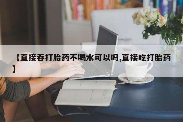 打胎药的微信联系方式【直接吞打胎药不喝水可以吗,直接吃打胎药】