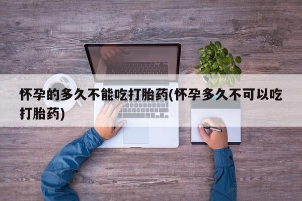 打胎药的微信联系方式怀孕的多久不能吃打胎药(怀孕多久不可以吃打胎药)