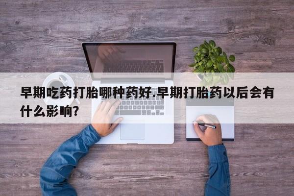 打胎药的微信联系方式早期吃药打胎哪种药好.早期打胎药以后会有什么影响？
