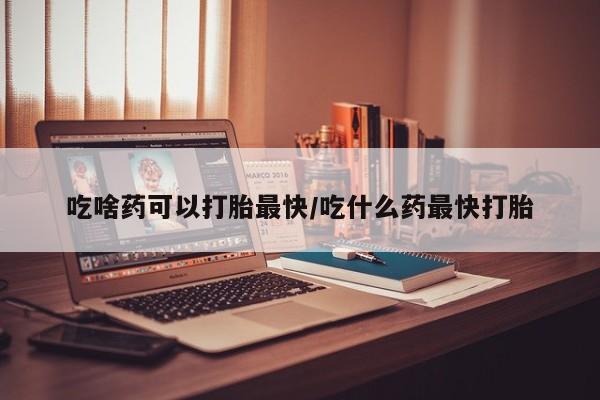 打胎药的微信联系方式吃啥药可以打胎最快/吃什么药最快打胎