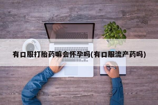 打胎药的微信联系方式有口服打胎药嘛会怀孕吗(有口服流产药吗)