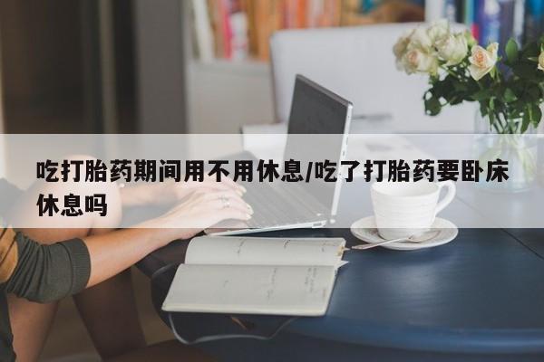 打胎药的微信联系方式吃打胎药期间用不用休息/吃了打胎药要卧床休息吗
