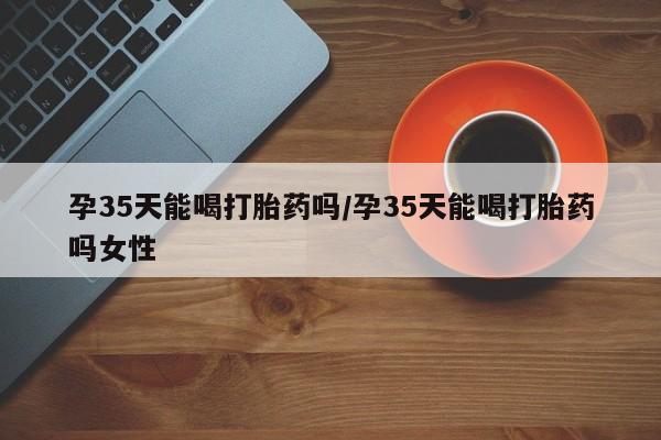打胎药的微信联系方式孕35天能喝打胎药吗/孕35天能喝打胎药吗女性