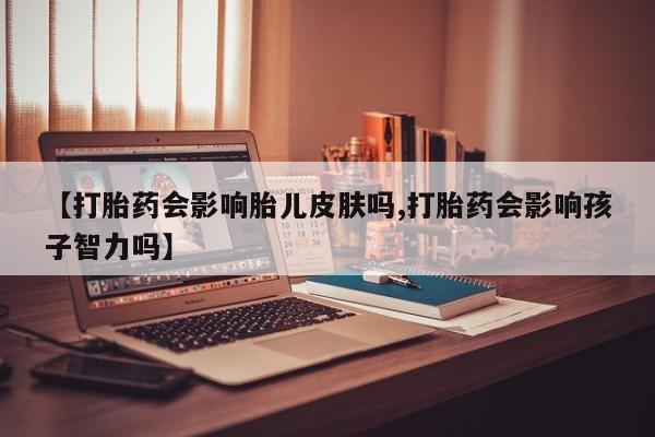 打胎药的微信联系方式【打胎药会影响胎儿皮肤吗,打胎药会影响孩子智力吗】