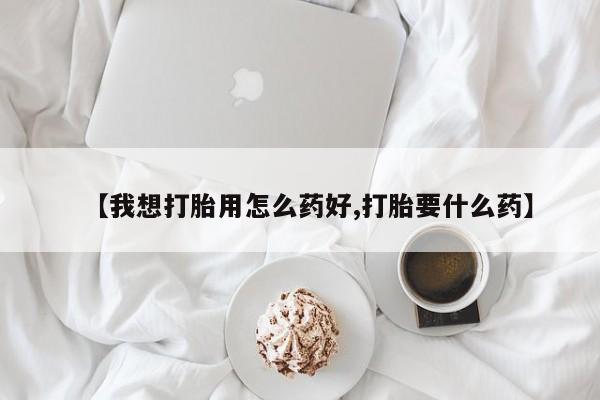 打胎药的微信联系方式【我想打胎用怎么药好,打胎要什么药】
