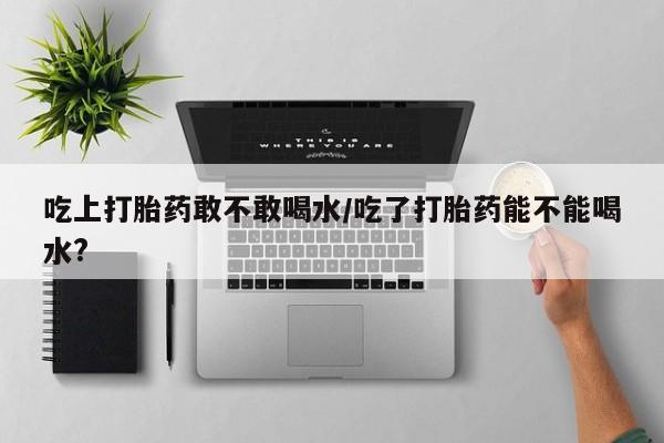 打胎药的微信联系方式吃上打胎药敢不敢喝水/吃了打胎药能不能喝水?