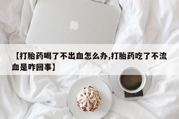 打胎药的微信联系方式【打胎药喝了不出血怎么办,打胎药吃了不流血是咋回事】
