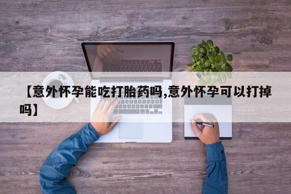 打胎药的微信联系方式【意外怀孕能吃打胎药吗,意外怀孕可以打掉吗】