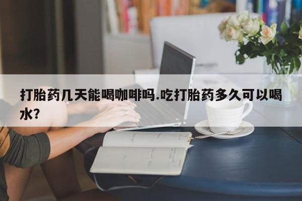 打胎药的微信联系方式打胎药几天能喝咖啡吗.吃打胎药多久可以喝水？