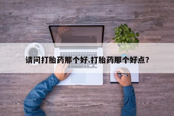 打胎药的微信联系方式请问打胎药那个好.打胎药那个好点？