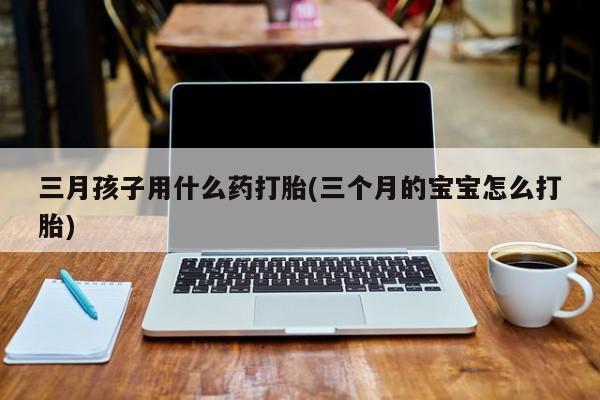 打胎药的微信联系方式三月孩子用什么药打胎(三个月的宝宝怎么打胎)