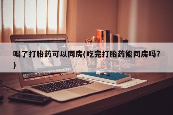 打胎药的微信联系方式喝了打胎药可以同房(吃完打胎药能同房吗?)