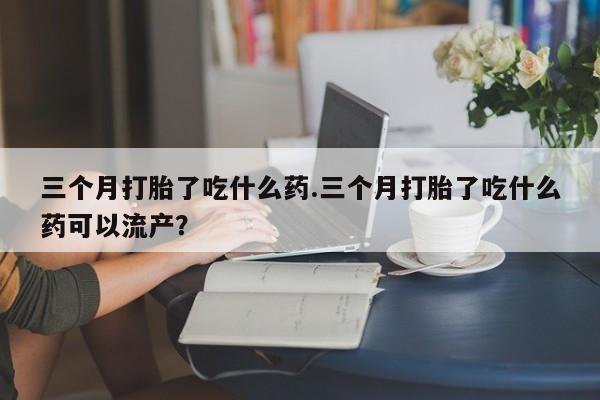 打胎药的微信联系方式三个月打胎了吃什么药.三个月打胎了吃什么药可以流产？