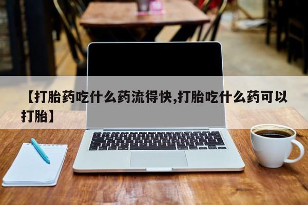 打胎药的微信联系方式【打胎药吃什么药流得快,打胎吃什么药可以打胎】