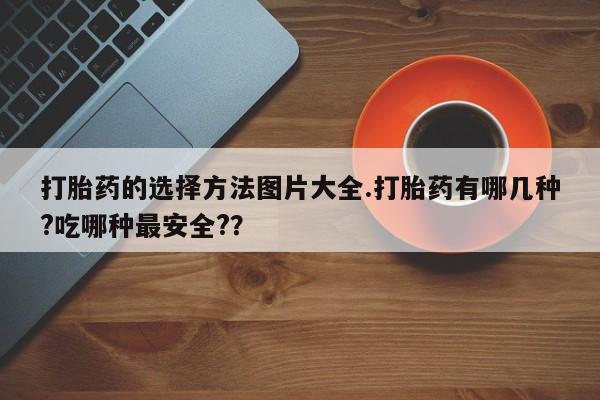 打胎药的微信联系方式打胎药的选择方法图片大全.打胎药有哪几种?吃哪种最安全?？
