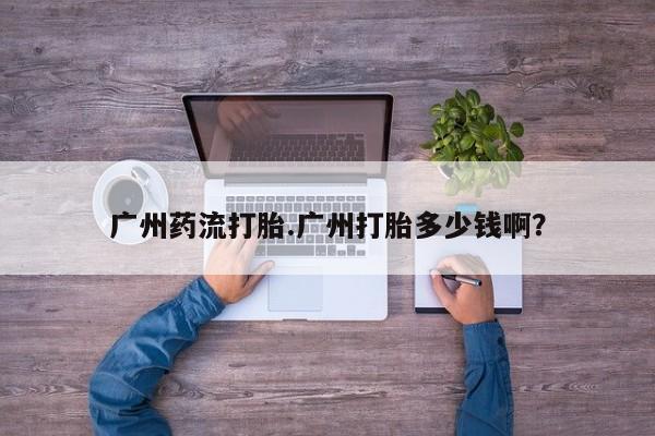 打胎药的微信联系方式广州药流打胎.广州打胎多少钱啊？