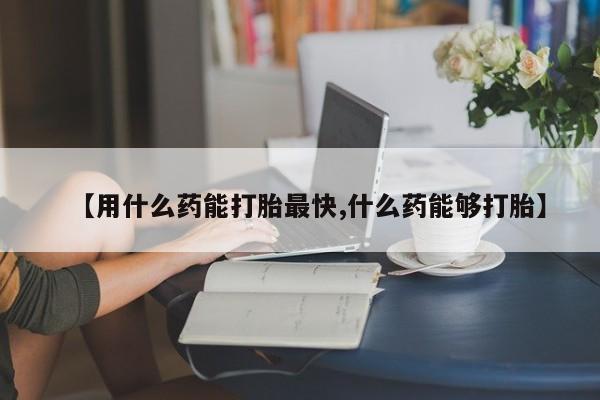 打胎药的微信联系方式【用什么药能打胎最快,什么药能够打胎】