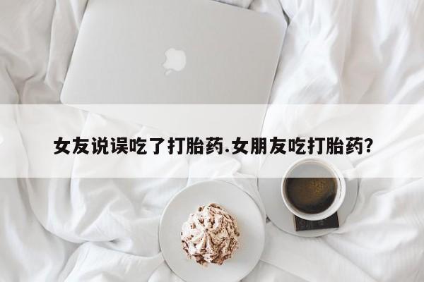 打胎药的微信联系方式女友说误吃了打胎药.女朋友吃打胎药？
