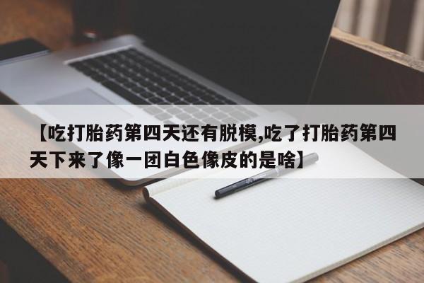 打胎药的微信联系方式【吃打胎药第四天还有脱模,吃了打胎药第四天下来了像一团白色像皮的是啥】