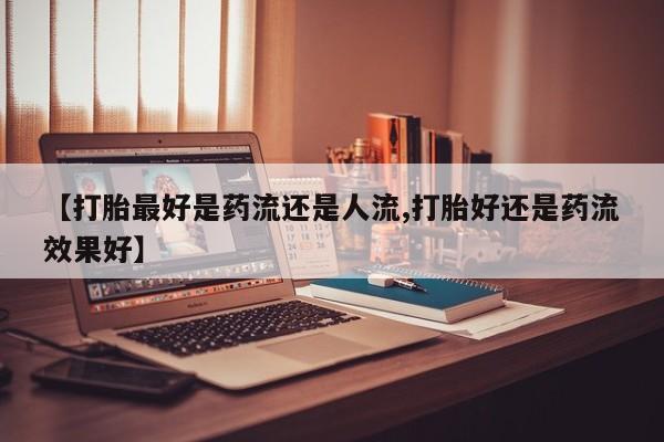 打胎药的微信联系方式【打胎最好是药流还是人流,打胎好还是药流效果好】
