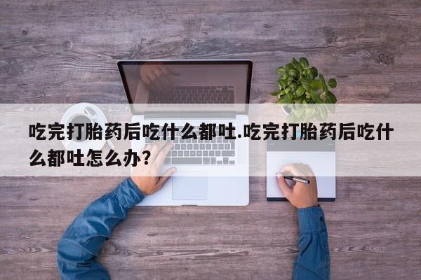 打胎药的微信联系方式吃完打胎药后吃什么都吐.吃完打胎药后吃什么都吐怎么办？