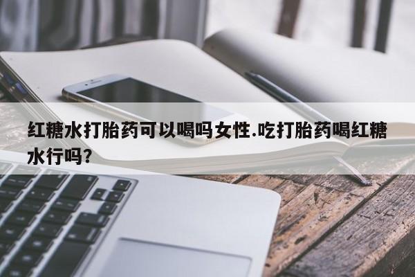 打胎药的微信联系方式红糖水打胎药可以喝吗女性.吃打胎药喝红糖水行吗？
